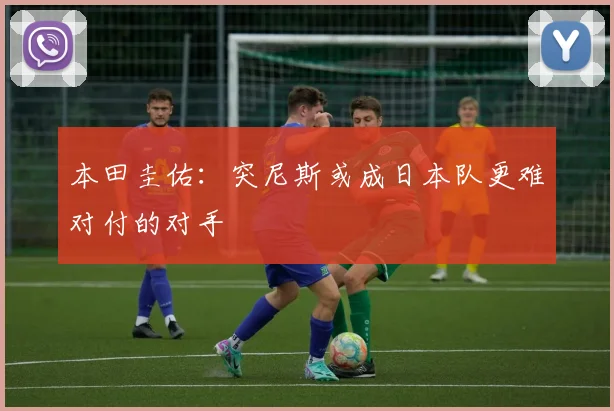 本田圭佑：突尼斯或成日本队更难对付的对手