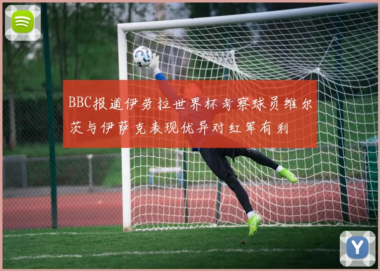 BBC报道伊劳拉世界杯考察球员维尔茨与伊萨克表现优异对红军有利