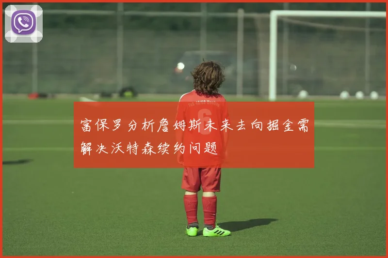 富保罗分析詹姆斯未来去向掘金需解决沃特森续约问题
