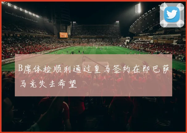 B席体检顺利通过皇马签约在即巴萨马竞失去希望