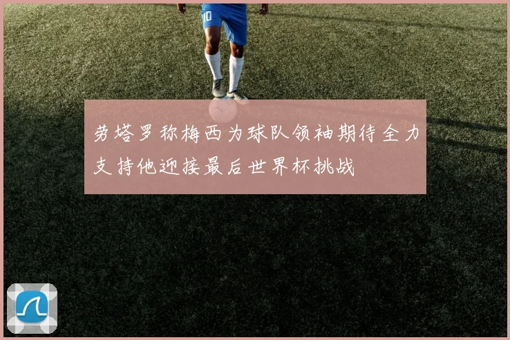 劳塔罗称梅西为球队领袖期待全力支持他迎接最后世界杯挑战